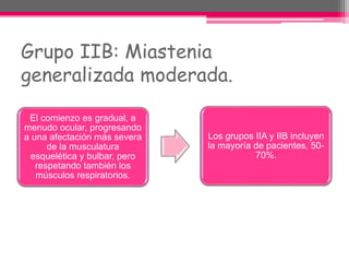 Grupo IIB: Miastenia
generalizada moderada.
El comienzo es gradual, a
menudo ocular, progresando
a una afectación más severa
de la musculatura
esquelética y bulbar, pero
respetando también los
músculos respiratorios.
Los grupos IIA y IIB incluyen
la mayoría de pacientes, 50-
70%.
 