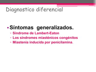 Diagnostico diferencial
•Síntomas generalizados.
▫ Síndrome de Lambert-Eaton
▫ Los síndromes miasténicos congénitos
▫ Miastenia inducida por penicilamina.
 