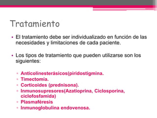 Tratamiento
• El tratamiento debe ser individualizado en función de las
necesidades y limitaciones de cada paciente.
• Los tipos de tratamiento que pueden utilizarse son los
siguientes:
▫ Anticolinesterásicos(piridostigmina.
▫ Timectomía.
▫ Corticoides (prednisona).
▫ Inmunosupresores(Azatioprina, Ciclosporina,
ciclofosfamida)
▫ Plasmaféresis
▫ Inmunoglobulina endovenosa.
 