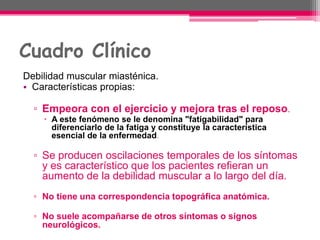 Cuadro Clínico
Debilidad muscular miasténica.
• Características propias:
▫ Empeora con el ejercicio y mejora tras el reposo.
 A este fenómeno se le denomina "fatigabilidad" para
diferenciarlo de la fatiga y constituye la característica
esencial de la enfermedad.
▫ Se producen oscilaciones temporales de los síntomas
y es característico que los pacientes refieran un
aumento de la debilidad muscular a lo largo del día.
▫ No tiene una correspondencia topográfica anatómica.
▫ No suele acompañarse de otros síntomas o signos
neurológicos.
 