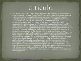 BACKGROUND AND OBJECTIVE: Recently, the presence of antibodies to a muscle-specific tyrosine kinase (MuSK) has been reported in some patients with seronegative generalized myasthenia gravis. Our objective was to describe a group of patients who were positive for anti-MuSK antibodies. PATIENTS AND METHOD: Detection of antibodies using a radioimmunoassay was performed in the serum of 26 patients with generalized myasthenia gravis. We identified 9 patients with anti-MuSK antibodies (MuSK+). Clinical and therapeutic data from these patients were reviewed. RESULTS: Eight of nine patients were women aged between 20 and 40 years. Clinically, all of them showed prevalent bulbar signs, initially or during the progression of the disease. 77% of patients showed ocular involvement and 44% had symptoms of fatigability involving limbs. None of them improved upon thymectomy. Response to acetylcholinesterase inhibitors was variable. All of them responded to immunotherapy, although 30% required polytherapy. CONCLUSIONS: The study of anti-MuSK antibodies defines a subgroup of patients, 34,61% in our series, with seronegative generalized myasthenia. This group is characterized by an homogenous clinical presentation with prevalent bulbar symptoms. The knowledge of the immunopathogenic mechanisms of anti-MuSK antibodies will allow a better understanding of both the variable response to acetylcholinesterase inhibitors and the absence of response to thymectomy in these patients. http:// www.ncbi.nlm.nih.gov / sites / entrez 