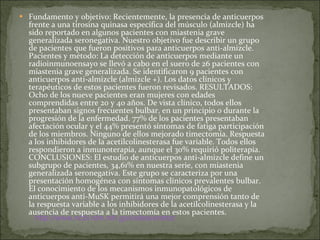 Fundamento y objetivo: Recientemente, la presencia de anticuerpos frente a una tirosina quinasa específica del músculo (almizcle) ha sido reportado en algunos pacientes con miastenia grave generalizada seronegativa. Nuestro objetivo fue describir un grupo de pacientes que fueron positivos para anticuerpos anti-almizcle. Pacientes y método: La detección de anticuerpos mediante un radioinmunoensayo se llevó a cabo en el suero de 26 pacientes con miastenia grave generalizada. Se identificaron 9 pacientes con anticuerpos anti-almizcle (almizcle +). Los datos clínicos y terapéuticos de estos pacientes fueron revisados. RESULTADOS: Ocho de los nueve pacientes eran mujeres con edades comprendidas entre 20 y 40 años. De vista clínico, todos ellos presentaban signos frecuentes bulbar, en un principio o durante la progresión de la enfermedad. 77% de los pacientes presentaban afectación ocular y el 44% presentó síntomas de fatiga participación de los miembros. Ninguno de ellos mejorado timectomía. Respuesta a los inhibidores de la acetilcolinesterasa fue variable. Todos ellos respondieron a inmunoterapia, aunque el 30% requirió politerapia. CONCLUSIONES: El estudio de anticuerpos anti-almizcle define un subgrupo de pacientes, 34,61% en nuestra serie, con miastenia generalizada seronegativa. Este grupo se caracteriza por una presentación homogénea con síntomas clínicos prevalentes bulbar. El conocimiento de los mecanismos inmunopatológicos de anticuerpos anti-MuSK permitirá una mejor comprensión tanto de la respuesta variable a los inhibidores de la acetilcolinesterasa y la ausencia de respuesta a la timectomía en estos pacientes. http:// www.ncbi.nlm.nih.gov / sites / entrez 