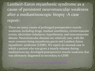 Lambert-Eaton myasthenic syndrome as a cause of persistent neuromuscular weakness after a mediastinoscopic biopsy -A case report-.   There are many causes of prolonged postoperative muscle weakness, including drugs, residual anesthetics, cerebrovascular events, electrolyte imbalance, hypothermia, and neuromuscular disease. Neuromuscular diseases are relatively rare, with the most common being myasthenia gravis and Lambert-Eaton myasthenic syndrome (LEMS). We report an unusual case in which a patient who was given a muscle relaxant during mediastinoscopy developed postoperative muscle weakness that was ultimately diagnosed as secondary to LEMS http://www.ncbi.nlm.nih.gov/pubmed/20651998 