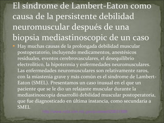 El síndrome de Lambert-Eaton como causa de la persistente debilidad neuromuscular después de una biopsia mediastinoscopic de un caso  Hay muchas causas de la prolongada debilidad muscular postoperatorio, incluyendo medicamentos, anestésicos residuales, eventos cerebrovasculares, el desequilibrio electrolítico, la hipotermia y enfermedades neuromusculares. Las enfermedades neuromusculares son relativamente raros, con la miastenia grave y más común es el síndrome de Lambert-Eaton (SMEL). Presentamos un caso inusual en el que un paciente que se le dio un relajante muscular durante la mediastinoscopia desarrolló debilidad muscular postoperatoria, que fue diagnosticado en última instancia, como secundaria a SMEL  http://www.ncbi.nlm.nih.gov/pubmed/20651998 