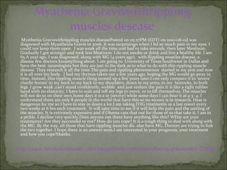 Myathenia   Graviswithrippling   muscles  desease   Myathenia Graviswithrippling muscles diseasePosted on 05:27PM (EDT) on 2010-08-01I was diagnosed with Myasthenia Gravis in 2006. It was surprisingn when I hd so much pain in my eyes. I could not keep them open.  I was weak all the time and had to take steroids, then later Mestinon. Gradually I got stronger and took less Mestinon. I do not smoke or drink and live a healthy life. I am 65.A year ago, I was diagnosed, along with MG (4 years ago),  with Rippling muscles disease, a disease few doctors knoanything about. I am going to  University of Texas Southwest in Dallas and have the best  neurologists but they are just in the dark as to what to do with this rippling muscle disease. They research it all the time.The pain and rippling phenomenon  started in my arm and now it is all over my body.  I had my thymus taken out a few years ago, hoping the MG would go away in time. Instead, this rippling muscle thing turned up a few years later.I can only compare it to 'severe' charlie horses' in my neck to my back to my shoulders, down in my arms, to my  buttocks, to both legs. I grow weak ,can't stand confidently, wobble  and just endure the pain.It is like a tight rubber band with no elasticity. I have to wait and tell my legs to move, or to lift themselves. The muscles will not do so on their own.Some days it is a 10 (severe) while some days I can bear it at a 3- 4. I understand there are only 8 people in the world that have this so no money is in research. Heat is dangerous for me so I have to stay in doors a lot.I am taking IVIG treatments as a last resort every two weeks at 6 hrs each treatment.  It will take time to see if it will help the pain and the settling of the muscles. It is extremely expensive and if Obama cuts that out for those of us that take it, I am in a pickle. I decline very quickly.Does anyone out there have anything like this? WHat are your treatments? Are they successful or not? How do you cope? It is a tough thing to deal with along with the MG. By the way, all those that have rippling muscles dis. also have MG. Doctors are trying to link the two together. I hope there is an answer soon.I am interested in your prognosis, your treatment and how you cope?thanks. http://www.revolutionhealth.com/blogs/fisherman3/myathenia-graviswithr-21696 