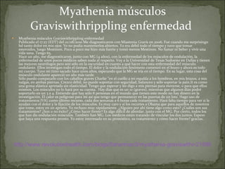 Myathenia músculos Graviswithrippling enfermedad  Publicado el 17:27 (EDT) del 01/08/2010 Me diagnosticaron con Miastenia Gravis en 2006. Fue cuando me surprisingn hd tanto dolor en mis ojos. Yo no podía mantenerlos abiertos. Yo era débil todo el tiempo y tuvo que tomar esteroides, luego Mestinon. Poco a poco me hizo más fuerte y tomó menos Mestinon. No fumar ni beber y vivir una vida sana. Tengo 65.  Hace un año, me diagnosticaron, junto con MG (4 años), con la enfermedad de los músculos de ondulación, la enfermedad de unos pocos médicos saben nada al respecto. Voy a la Universidad de Texas Sudoeste en Dallas y tienen las mejores neurólogos pero son sólo en la oscuridad en cuanto a qué hacer con esta enfermedad del músculo ondulante. Ellos investigan todo el tiempo. El dolor y la ondulación fenómeno comenzó en el brazo y ahora es todo mi cuerpo. Tuve mi timo sacado hace unos años, esperando que la MG se iría en el tiempo. En su lugar, esta cosa del músculo ondulante apareció un año más tarde.  Sólo puedo compararlo con los caballos graves Charlie "en el cuello a mi espalda a los hombros, en mis brazos, a mis nalgas, en ambas piernas. Crezco débil, no puede soportar con seguridad, balanceo y sólo soportar la pain.It es como una goma elástica apretada sin elasticidad. Tengo que esperar y les digo a mis piernas para moverse, o para que ellos mismos. Los músculos no lo hará por su cuenta.  Hay días que es un 10 (graves), mientras que algunos días podré soportarlo en un 3 a 4. Entiendo que hay sólo 8 personas en el mundo que tienen este modo no hay dinero en la investigación. El calor es peligroso para mí así que tengo que permanecer en las puertas de un lote. Hago uso de tratamientos IVIG como último recurso, cada dos semanas a 6 horas cada tratamiento. Hará falta tiempo para ver si le ayudan con el dolor y la fijación de los músculos. Es muy caro y si los recortes a Obama que para aquellos de nosotros que tome, estoy en un aprieto. Yo rechazo muy rápidamente. ¿Alguien por ahí tiene algo como esto? ¿Cuáles son sus tratamientos? ¿Son o no éxito? ¿Cómo hacer frente? Es algo difícil de abordar, junto con el MG. Por cierto, todos los que han dis ondulación músculos. También han MG. Los médicos están tratando de vincular los dos juntos. Espero que haya una respuesta pronto. Yo estoy interesado en su pronóstico, su tratamiento y cómo hacer frente? gracias.   Myathenia músculos Graviswithrippling enfermedad  http://www.revolutionhealth.com/blogs/fisherman3/myathenia-graviswithr-21696 