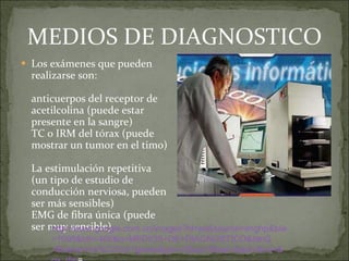 MEDIOS DE DIAGNOSTICO Los exámenes que pueden realizarse son:  anticuerpos del receptor de acetilcolina (puede estar presente en la sangre)  TC o IRM del tórax (puede mostrar un tumor en el timo)  La estimulación repetitiva (un tipo de estudio de conducción nerviosa, pueden ser más sensibles)  EMG de fibra única (puede ser muy sensible)  http://www.google.com.co/images?hl=es&source=imghp&biw=1090&bih=466&q=MEDIOS+DE+DIAGNOSTICO&btnG=Buscar+im%C3%A1genes&gbv=2&aq=f&aqi=&aql=&oq=&gs_rfai = http:// www.google.com.co / images?hl = es&source = imghp&biw =1090& bih =466&q=MEDIOS+DE+ DIAGNOSTICO&btnG =Buscar+ im%C3 %A1genes& gbv =2& aq = f&aqi =& aql =& oq =& gs_rfai = 