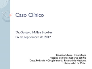 Caso Clínico
Dr. Gustavo Mallea Escobar
06 de septiembre de 2012
Reunión Clínica Neurología
Hospital de Niños Roberto del Río
Dpto. Pediatría y Cirugía Infantil, Facultad de Medicina,
Universidad de Chile.
 