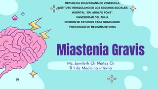 Miastenia Gravis
Mc: Jamileth Ch Nuñez Ch
R 1 de Medicina interna
REPUBLICA BOLIVARIANA DE VENEZUELA.
INSTITUTO VENEZOLANO DE LOS SEGUROS SOCIALES
HOSPITAL “DR. ADOLFO PONS”.
UNIVERSIDAD DEL ZULIA.
DIVISION DE ESTUDIOS PARA GRADUADOS.
POSTGRADO DE MEDICINA INTERNA
 