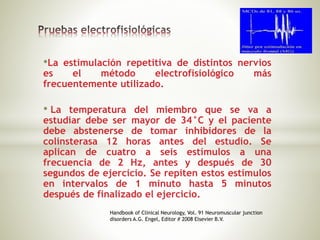 •La estimulación repetitiva de distintos nervios
es el método electrofisiológico más
frecuentemente utilizado.
• La temperatura del miembro que se va a
estudiar debe ser mayor de 34°C y el paciente
debe abstenerse de tomar inhibidores de la
colinsterasa 12 horas antes del estudio. Se
aplican de cuatro a seis estímulos a una
frecuencia de 2 Hz, antes y después de 30
segundos de ejercicio. Se repiten estos estímulos
en intervalos de 1 minuto hasta 5 minutos
después de finalizado el ejercicio.
Handbook of Clinical Neurology, Vol. 91 Neuromuscular junction
disorders A.G. Engel, Editor # 2008 Elsevier B.V.
 