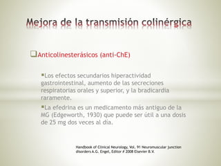 Anticolinesterásicos (anti-ChE)
Los efectos secundarios hiperactividad
gastrointestinal, aumento de las secreciones
respiratorias orales y superior, y la bradicardia
raramente.
La efedrina es un medicamento más antiguo de la
MG (Edgeworth, 1930) que puede ser útil a una dosis
de 25 mg dos veces al día.
Handbook of Clinical Neurology, Vol. 91 Neuromuscular junction
disorders A.G. Engel, Editor # 2008 Elsevier B.V.
 