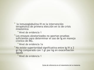 * la inmunoglobulina IV es la intervención
terapéutica de primera elección en tx de crisis
miastenica
*Nivel de evidencia 1
*Los ensayos aleatorizados no aportan pruebas
suficientes para determinar el uso de Ig en manejo
cronico de MG.
*Nivel de evidencia 1a
*No existe superioridad significativa entre Ig IV a 2
gr/kg comparado con 1 gr por kg en exacerbaciòn
aguda
*Nivel de evidencia 1
Guías de referencia en el tratamiento de la miastenia
 