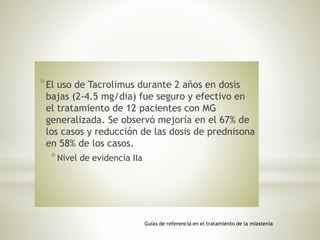 *El uso de Tacrolimus durante 2 años en dosis
bajas (2-4.5 mg/dia) fue seguro y efectivo en
el tratamiento de 12 pacientes con MG
generalizada. Se observó mejoría en el 67% de
los casos y reducción de las dosis de prednisona
en 58% de los casos.
*Nivel de evidencia IIa
Guías de referencia en el tratamiento de la miastenia
 
