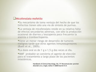 Micofenolato mofetilo
Su mecanismo de toma ventaja del hecho de que los
linfocitos tienen sólo una vía de síntesis de purinas.
La ventaja de micofenolato reside en su relativa falta
de efectos secundarios adversos, con sólo la producción
ocasional de diarrea y leucopenia poco frecuente la
anemia o trombocitopenia.
tiene un menor riesgo de desarrollo de tumores
malignos tarde que otros agentes inmunosupresores
(Buell et al., 2005).
La dosis oral es de 1 g o 1,5 g dos veces al día.
MMF probable se convierta el agente de elección
para el tratamiento a largo plazo de los pacientes
miasténicos.
Handbook of Clinical Neurology, Vol. 91 Neuromuscular junction
disorders A.G. Engel, Editor # 2008 Elsevier B.V.
 
