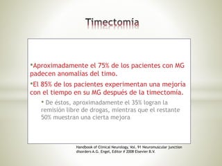 •Aproximadamente el 75% de los pacientes con MG
padecen anomalías del timo.
•El 85% de los pacientes experimentan una mejoría
con el tiempo en su MG después de la timectomía.
• De éstos, aproximadamente el 35% logran la
remisión libre de drogas, mientras que el restante
50% muestran una cierta mejora
Handbook of Clinical Neurology, Vol. 91 Neuromuscular junction
disorders A.G. Engel, Editor # 2008 Elsevier B.V.
 