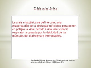 La crisis miasténica se define como una
exacerbación de la debilidad suficiente para poner
en peligro la vida, debido a una insuficiencia
respiratoria causada por la debilidad de los
músculos del diafragma e intercostales.
Handbook of Clinical Neurology, Vol. 91 Neuromuscular junction
disorders A.G. Engel, Editor # 2008 Elsevier B.V.
 
