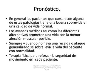 Pronóstico.
• En general los pacientes que cursan con alguna
de estas patologías tiene una buena sobrevida y
una calidad de vida normal.
• Los avances médicos así como las diferentes
alternativas prometen una vida con la menor
afección muscular posible.
• Siempre y cuando no haya una recaída o ataque
generalizado se sobrelleva la vida del paciente
con normalidad.
• Terapia física para reforzar la seguridad de
movimiento en cada paciente.
https://www.mda.org/sites/default/files/p
ublications/Facts_MyastheniaGravis_Spanis
h.pdf
 