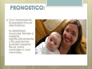  Con tratamiento, 
la perspectiva es 
alentadora: 
la debilidad 
muscular tiende a 
mejorar 
significativamente 
y los pacientes 
pueden esperar 
llevar vidas 
normales o casi 
normales. 
