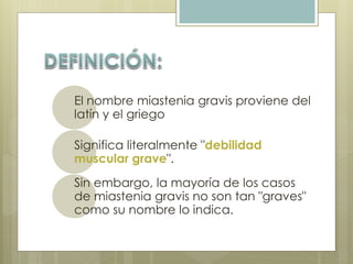 El nombre miastenia gravis proviene del 
latín y el griego 
Significa literalmente "debilidad 
muscular grave". 
Sin embargo, la mayoría de los casos 
de miastenia gravis no son tan "graves" 
como su nombre lo indica. 
 