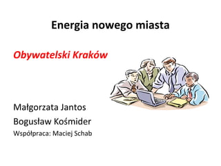 Energia nowego miasta 
Obywatelski Kraków 
Małgorzata Jantos 
Bogusław Kośmider 
Współpraca: Maciej Schab 
 