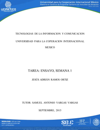 TECNOLOGIAS DE LA INFORMACION Y COMUNICACION
UNIVERSIDAD PARA LA COPERACION INTERNACIONAL
MEXICO
TAREA: ENSAYO, SEMANA 1
JESÚS ADRIÁN RAMOS ORTIZ
TUTOR: SAMUEL ANTONIO VARGAS VARGAS
SEPTIEMBRE, 2015
 