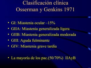 Clasificación clínica
Osserman y Genkins 1971
• GI: Miastenia ocular –15%
• GIIA: Miastenia generalizada ligera
• GIIB: Miastenia generalizada moderada
• GIII: Aguda fulminante
• GIV: Miastenia grave tardía
• La mayoría de los pac.(50/70%) IIAyB
 