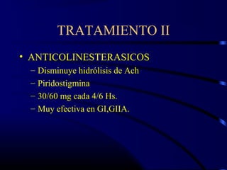 TRATAMIENTO II
• ANTICOLINESTERASICOS
– Disminuye hidrólisis de Ach
– Piridostigmina
– 30/60 mg cada 4/6 Hs.
– Muy efectiva en GI,GIIA.
 