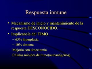Respuesta inmune
• Mecanismo de inicio y mantenimiento de la
respuesta DESCONOCIDO.
• Implicancia del TIMO
– 65% hiperplasia
– 10% timoma
Mejoría con timectomía
Células mioides del timo(autoantígenos)
 