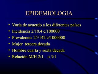 EPIDEMIOLOGIA
• Varía de acuerdo a los diferentes países
• Incidencia 2/10.4 c/100000
• Prevalencia 25/142 c/1000000
• Mujer tercera década
• Hombre cuarta y sexta década
• Relación M/H 2/1 o 3/1
 