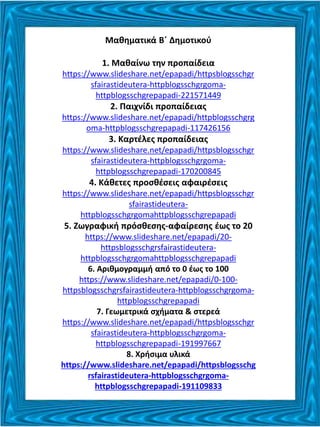 Μαθηματικά Β΄ Δημοτικού
1. Μαθαίνω την προπαίδεια
https://www.slideshare.net/epapadi/httpsblogsschgr
sfairastideutera-httpblogsschgrgoma-
httpblogsschgrepapadi-221571449
2. Παιχνίδι προπαίδειας
https://www.slideshare.net/epapadi/httpblogsschgrg
oma-httpblogsschgrepapadi-117426156
3. Καρτέλες προπαίδειας
https://www.slideshare.net/epapadi/httpsblogsschgr
sfairastideutera-httpblogsschgrgoma-
httpblogsschgrepapadi-170200845
4. Κάθετες προσθέσεις αφαιρέσεις
https://www.slideshare.net/epapadi/httpsblogsschgr
sfairastideutera-
httpblogsschgrgomahttpblogsschgrepapadi
5. Ζωγραφική πρόσθεσης-αφαίρεσης έως το 20
https://www.slideshare.net/epapadi/20-
httpsblogsschgrsfairastideutera-
httpblogsschgrgomahttpblogsschgrepapadi
6. Αριθμογραμμή από το 0 έως το 100
https://www.slideshare.net/epapadi/0-100-
httpsblogsschgrsfairastideutera-httpblogsschgrgoma-
httpblogsschgrepapadi
7. Γεωμετρικά σχήματα & στερεά
https://www.slideshare.net/epapadi/httpsblogsschgr
sfairastideutera-httpblogsschgrgoma-
httpblogsschgrepapadi-191997667
8. Χρήσιμα υλικά
https://www.slideshare.net/epapadi/httpsblogsschg
rsfairastideutera-httpblogsschgrgoma-
httpblogsschgrepapadi-191109833
 