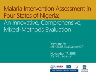 Yazoume Ye
MEASURE Evaluation/ICF
November 17, 2016
ASTMH, Atlanta
Malaria Implementation Assessment in
Four States of Nigeria:
An Innovative, Comprehensive, Mixed-
Methods Evaluation
 