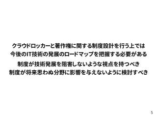 クラウドロッカーと著作権に関する制度設計を行う上では 
今後のIT技術の発展のロードマップを把握する必要がある
制度が技術発展を阻害しないような視点を持つべき 
制度が将来思わぬ分野に影響を与えないように検討すべき
5
 