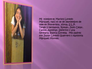 Mi nombre es Marisol Loredo
Márquez, nací el 08 de septiembre de
1994 en Potrerillos, Xilitla, S.L.P.
Tengo 5 hermanos, Román, Julio Cesar,
Carlos, Apolinar, Seferino y una
hermana, Blanca Estrella. Mis padres
son Julián Loredo Guerrero y Apolonia
Márquez Montes.
 