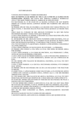 AUTOBIOGRAFIA

VANESSA MONTSERRAT TORRES RODRIGUEZ
NACI UN MARTES 23 DE MARZO DE 1993 A LAS 4.47AM EN LA CLINICA 89 EN
GUADALAJARA JALISCO, MIS PAPAS SON ADRIANA GABRIELA RODRIGUEZ
AVILA Y RICARDO TORRES OROZCO, AMBOS DE 40 AÑOS DE EDAD
FUI BAUTIZADA EL 23 DE JULIO EN LA IGLESIA CATOLICA DE SAN MARTIN
OBISPO EN CUIDAD GRANJA ZAPOPAN SIENDO MIS PADRINOS MIS ABUELOS
PATERNOS.
MI PRIMER AÑO DE VIDA SE CELEBRO A LO GRANDE CON VARIAS PIÑATAS, UN
GRAN PASTEL Y MUCHOS DULCES PUES MIS PAPAS QUERIAN LO MEJOR PARA
MI.
CRECI BAJO EL CUIDADO DE MIS ABUELOS PATERNOS YA QUE MIS PAPAS
DECIDIERON DEJARSE Y MAMA TENIA QUE TRABAJAR.
A LOS 4 AÑOS INGRESE AL KINDER, CURSANDO ALLI SOLO SEGUNDO AÑO, PUES
MI MAMA DECIDIO LLEVARME LEJOS.
EL SEPARARME DE MIS ABUELOS TANTO PATERNOS COMO MATERNA, FUE LO
MAS DIFICIL DE MI INFANCIA, PUES FUERON ELLOS QUIENES SE POSTULARON
PARA SER MI IMAGEN MATERNAL Y PARTERNAL POR UN BUEN TIEMPO.
UNA VEZ ESTANDO EN TLAQUEPAQUE, INGRESE A OTRO KINDER, CURSANDOLO
ALLI POR COMPLETO.
A LOS 6 AÑOS COMENSE UN NUEVO NIVEL DE ESTUDIOS…LA PRIMARIA.
EN PRIMER AÑO CONOCI A UNA NIÑA LA CUAL CREI SERIA MI MEJOR AMIGA
POR SIEMPRE.
A LOS 8 AÑOS INGRESE A UN CURSO DE DOCTRINA, ALLI PERMANECI 2 AÑOS,
ANTES DE HACER MI PRIMERA COMUNION.
A LOS 8 AÑOS NACIO MI PRIMER HERMANA, A LOS 10 MI SEGUNDA HERMANA Y
A LOS 13 MI TERCER Y ULTIMA HERMANITA, SIENDO ASI LAS 4 PRINCESAS DE
PAPA.
EN ESE MISMO AÑO FALLECIO MI BISABUELA MATERNA, LO CUAL FUE MUY
DURO PARA MI.
A LOS 12 AÑOS INGRESE A LA ESCUELA SECUNDARIA GENERAL N*39 ENRIQUE
GLEZ MTNEZ.
EN PRIMER AÑO DE SECUNDARIA ME CAI DE LAS ESCALERAS Y ME FRACTURE
UN BRAZO.
CUANDO TENIA 13 AÑOS INGRESE COMO VOLUNTARIA A UN CENTRO DE APOYO
A NIÑOS CON CANCER LLAMADO CANICA, CONOCI ALLI A 2 DE MIS MEJORES
AMIGOS EVIN Y SELENE.
EL 8 DE MARZO DEL 2008 FALLECIO MI ABUELA MATERNA, LO CUAL FUE MUY
DURO PARA MI PUESTO QUE DESPUES DE 15 DIAS SERIA MI CUMPLEAÑOS N*15.
EN JUNIO DEL MISMO AÑO ESTANDO EN TERCERO DE SECUNDARIA ME PELIE A
GOLPES CON UNA COMPAÑERA.
Y EN ESE MISMO MES CONOCI A GIOVANNI EL CUAL ME CAIA MUY MAL PERO
ME GUSTABA MUCHISIMO, Y CON EL TIEMPO SE DIO UNA HERMOSA RELACION.
EN AGOSTO DEL MISMO AÑO INGRESE A LA PREPARATORIA CONOCIENDO AQUÍ
A OTRO DE MIS MEJORES AMIGOS, PETER.
HOY EN DIA SIGO CURSANDO LA PREPA, AFORTUNADAMENTE SEGUNDO
SEMESTRE.
ME GUSTA SALIR DE VEZ EN CUANDO CON MIS AMIGOS.
Y DEFINITIVAMENTE, GIOVANNI ES EL HOMBRE CON EL QUE QUIERO ESTAR.
 