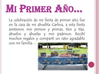 Mi Primer Año…  La celebración de mi fiesta de primer año fue en la casa de mi abuelita Carlina, a esta fiesta asistieron mis primos y primas, tíos y tías, abuelos y abuelas y mis padrinos. Recibí muchos regalos y compartí un rato agradable con mi familia…