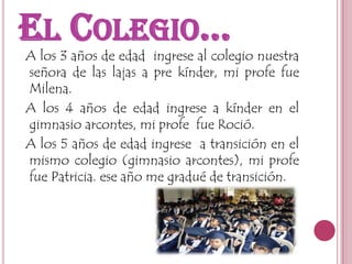 El Colegio…  A los 3 años de edad  ingrese al colegio nuestra señora de las lajas a pre kínder, mi profe fue Milena.  A los 4 años de edad ingrese a kínder en el gimnasio arcontes, mi profe  fue Roció.  A los 5 años de edad ingrese  a transición en el mismo colegio (gimnasio arcontes), mi profe fue Patricia. ese año me gradué de transición. 