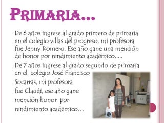 Primaria…   De 6 años ingrese al grado primero de primaria en el colegio villas del progreso, mi profesora fue Jenny Romero, Ese año gane una mención de honor por rendimiento académico.....   De 7 años ingrese al grado segundo de primaria en el  colegio José Francisco    Socarras, mi profesora   fue Claudi, ese año gane   mención honor  por   rendimiento académico… 