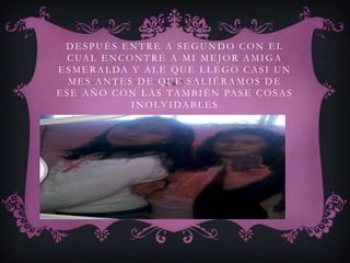 DESPUÉS ENTRE A SEGUNDO CON EL
   C UA L E N C O N T R É A M I M E J O R A M I G A
E S M E R A L DA Y A L E QU E L L E G O C A S I U N
   MES ANTES DE QUE SALIÉRAMOS DE
E S E A Ñ O C O N L A S T A M B I É N PA S E C O S A S
                 I N O LV I DA B L E S
 