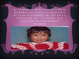 M I NOM BRE ES ROSA IVETTE GARCÍA
M O N D R AG Ó N T E N G O 1 4 A Ñ O S N AC Í
E L 1 2 D E N OV I E M B R E D E 1 9 9 7 E N L A
   C I U DA D D E T O L U C A D E S D E Q U E
       N AC Í V I V O E N S A N AG U S T Í N
                    MIMBRES
 