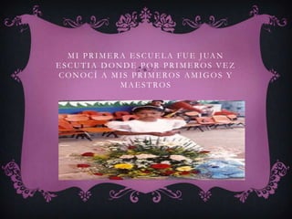 M I P R I M E R A E S C U E L A F U E J UA N
ESCUTIA DONDE POR PRIMEROS VEZ
CONOCÍ A MIS PRIMEROS AMIGOS Y
                  MAESTROS
 