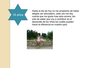 Hasta el día de hoy no me arrepiento de haber
          elegido ser educadora, cada ves me doy
18 años   cuenta que me gusta mas esta carrera, tan
          solo de saber que voy a contribuir en el
          desarrollo de los niños los cuales pueden
          hacer la diferencia en nuestro país.
 
