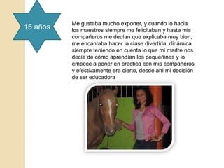 Me gustaba mucho exponer, y cuando lo hacia
15 años   los maestros siempre me felicitaban y hasta mis
          compañeros me decían que explicaba muy bien,
          me encantaba hacer la clase divertida, dinámica
          siempre teniendo en cuenta lo que mi madre nos
          decía de cómo aprendían los pequeñines y lo
          empecé a poner en practica con mis compañeros
          y efectivamente era cierto, desde ahí mi decisión
          de ser educadora
 