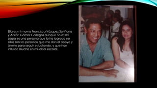 Ella es mi mama Francisca Vázquez Sariñana 
y Aarón Gómez Gallegos aunque no es mi 
papa es una persona que lo ha logrado ser 
ellos son las personas que me dan el apoyo y 
ánimo para seguir estudiando, y que han 
influido mucho en mi labor escolar. 
 