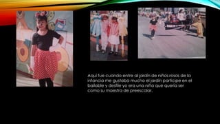 Aquí fue cuando entre al jardín de niños rosas de la 
infancia me gustaba mucho el jardín participe en el 
bailable y desfile yo era una niña que quería ser 
como su maestra de preescolar. 
 