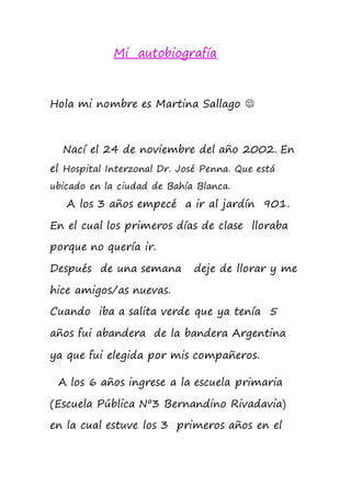 Mi autobiografía
Hola mi nombre es Martina Sallago 
Nací el 24 de noviembre del año 2002. En
el Hospital Interzonal Dr. José Penna. Que está
ubicado en la ciudad de Bahía Blanca.
A los 3 años empecé a ir al jardín 901.
En el cual los primeros días de clase lloraba
porque no quería ir.
Después de una semana deje de llorar y me
hice amigos/as nuevas.
Cuando iba a salita verde que ya tenía 5
años fui abandera de la bandera Argentina
ya que fui elegida por mis compañeros.
A los 6 años ingrese a la escuela primaria
(Escuela Pública Nº3 Bernandino Rivadavia)
en la cual estuve los 3 primeros años en el
 