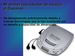Mi primer reproductor de música, el Discman. Ha desaparecido prácticamente debido a nuevas tecnologías que le han sustituido por su tamaño y capacidad de almacenaje. 