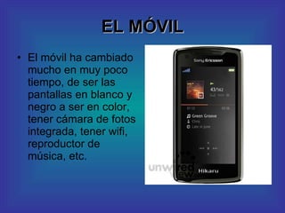 EL MÓVIL El móvil ha cambiado mucho en muy poco tiempo, de ser las pantallas en blanco y negro a ser en color, tener cámara de fotos integrada, tener wifi, reproductor de música, etc. 