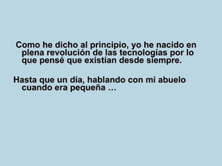 Como he dicho al principio, yo he nacido en plena revolución de las tecnologías por lo que pensé que existían desde siempre.  Hasta que un día, hablando con mi abuelo cuando era pequeña … 