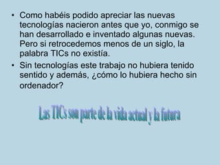 Como habéis podido apreciar las nuevas tecnologías nacieron antes que yo, conmigo se han desarrollado e inventado algunas nuevas. Pero si retrocedemos menos de un siglo, la palabra TICs no existía. Sin tecnologías este trabajo no hubiera tenido sentido y además, ¿cómo lo hubiera hecho sin ordenador?   Las TICs son parte de la vida actual y la futura 
