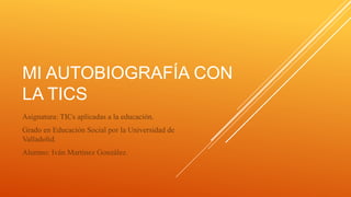 MI AUTOBIOGRAFÍA CON 
LA TICS 
Asignatura: TICs aplicadas a la educación. 
Grado en Educación Social por la Universidad de 
Valladolid. 
Alumno: Iván Martínez González. 
 